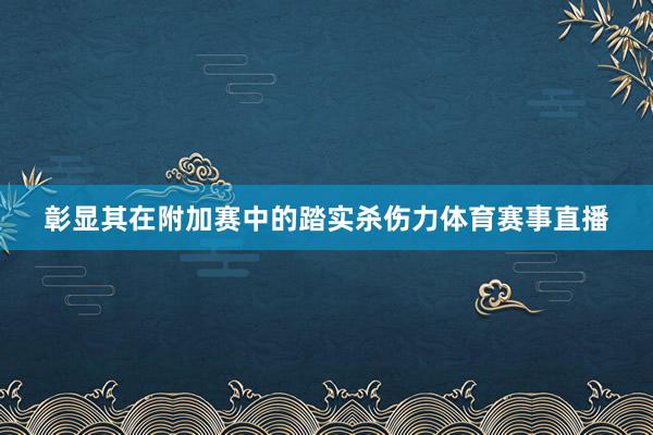 彰显其在附加赛中的踏实杀伤力体育赛事直播