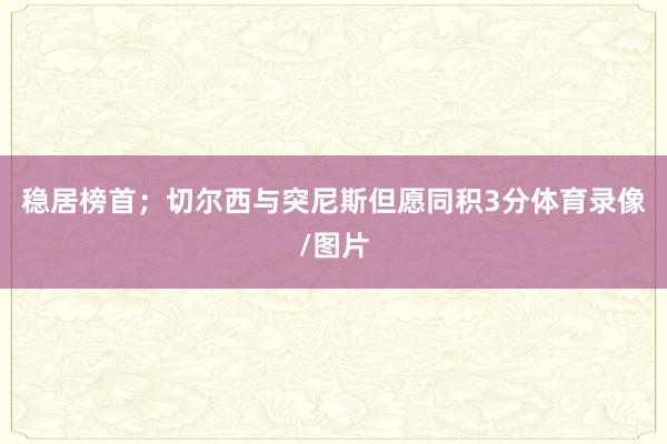 稳居榜首；切尔西与突尼斯但愿同积3分体育录像/图片