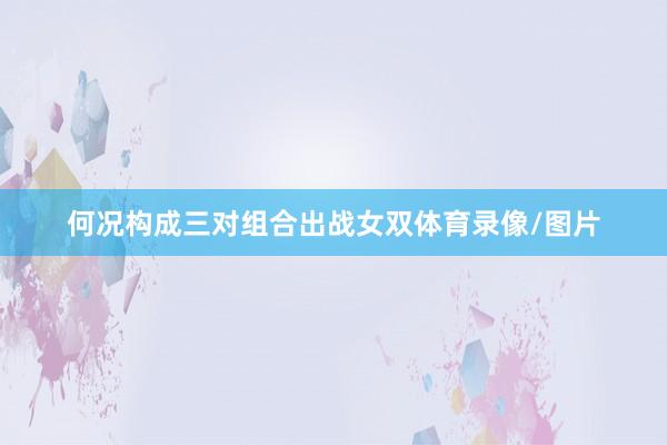 何况构成三对组合出战女双体育录像/图片