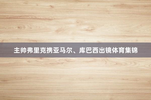 主帅弗里克携亚马尔、库巴西出镜体育集锦