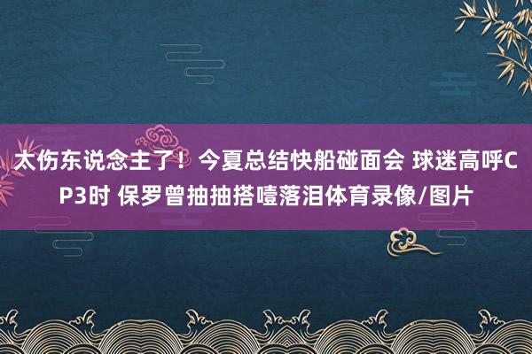 太伤东说念主了！今夏总结快船碰面会 球迷高呼CP3时 保罗曾抽抽搭噎落泪体育录像/图片