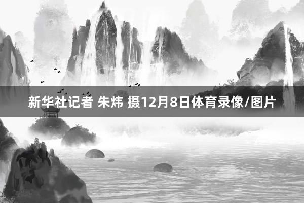 新华社记者 朱炜 摄12月8日体育录像/图片