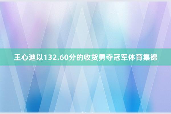 王心迪以132.60分的收货勇夺冠军体育集锦