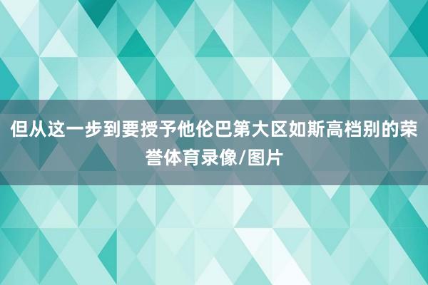 但从这一步到要授予他伦巴第大区如斯高档别的荣誉体育录像/图片