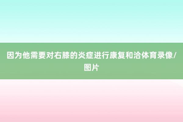 因为他需要对右膝的炎症进行康复和洽体育录像/图片