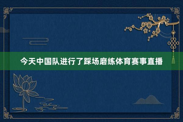 今天中国队进行了踩场磨练体育赛事直播