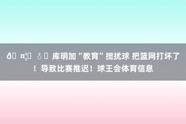 🤦‍♂️库明加“教育”搅扰球 把篮网打坏了！导致比赛推迟！球王会体育信息