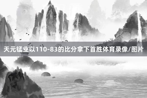 天元锰业以110-83的比分拿下首胜体育录像/图片