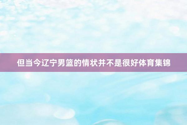 但当今辽宁男篮的情状并不是很好体育集锦