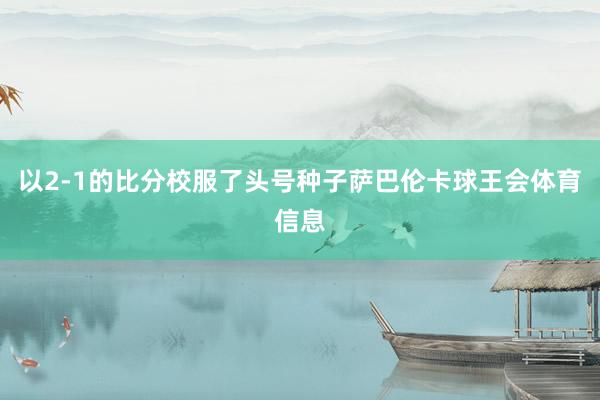 以2-1的比分校服了头号种子萨巴伦卡球王会体育信息