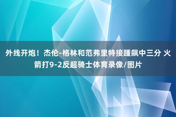 外线开炮！杰伦-格林和范弗里特接踵飙中三分 火箭打9-2反超骑士体育录像/图片