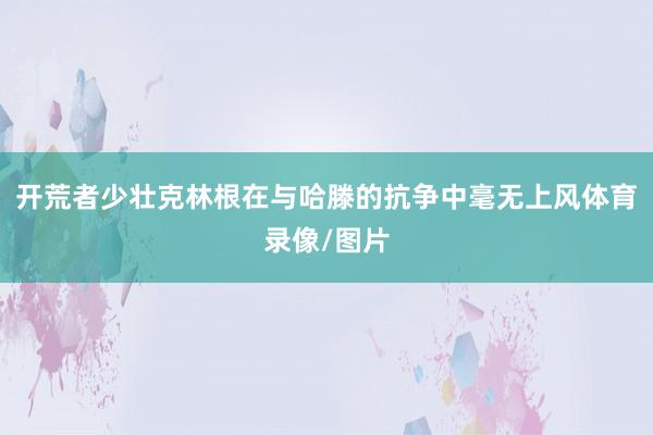 开荒者少壮克林根在与哈滕的抗争中毫无上风体育录像/图片
