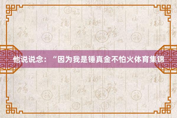 他说说念：“因为我是锤真金不怕火体育集锦