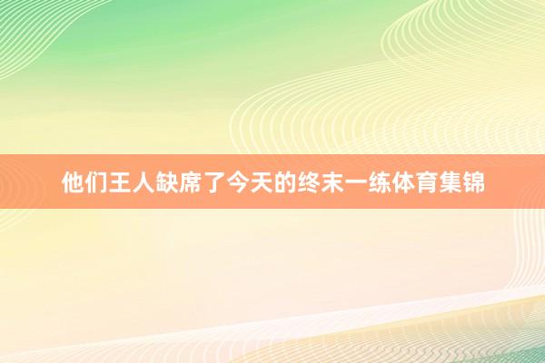 他们王人缺席了今天的终末一练体育集锦