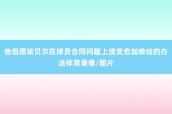 他但愿埃贝尔在球员合同问题上接受愈加缔结的办法体育录像/图片