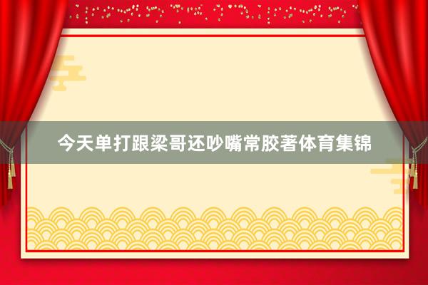 今天单打跟梁哥还吵嘴常胶著体育集锦