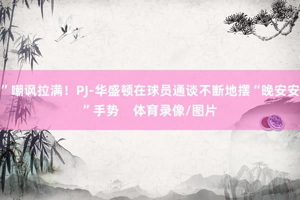 ”嘲讽拉满！PJ-华盛顿在球员通谈不断地摆“晚安安”手势    体育录像/图片