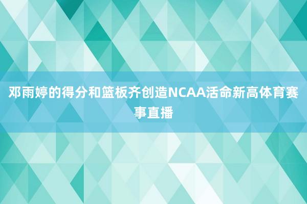 邓雨婷的得分和篮板齐创造NCAA活命新高体育赛事直播
