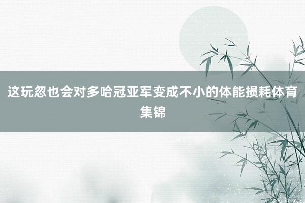 这玩忽也会对多哈冠亚军变成不小的体能损耗体育集锦