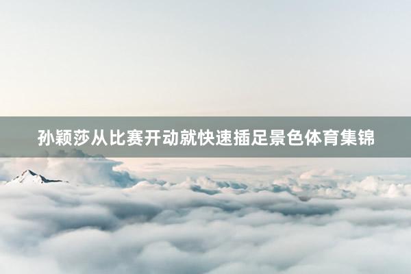 孙颖莎从比赛开动就快速插足景色体育集锦