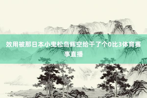 效用被那日本小鬼松岛辉空给干了个0比3体育赛事直播