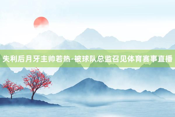 失利后月牙主帅若热-被球队总监召见体育赛事直播