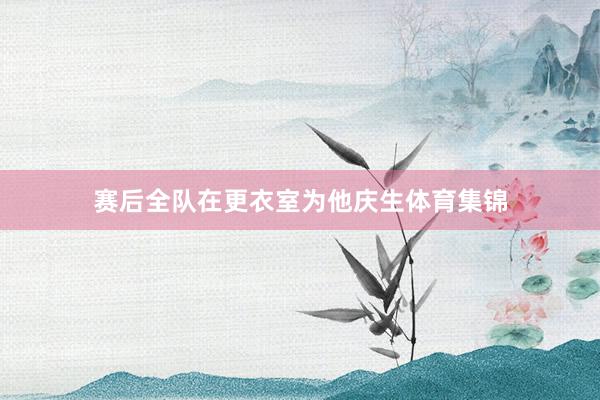 赛后全队在更衣室为他庆生体育集锦
