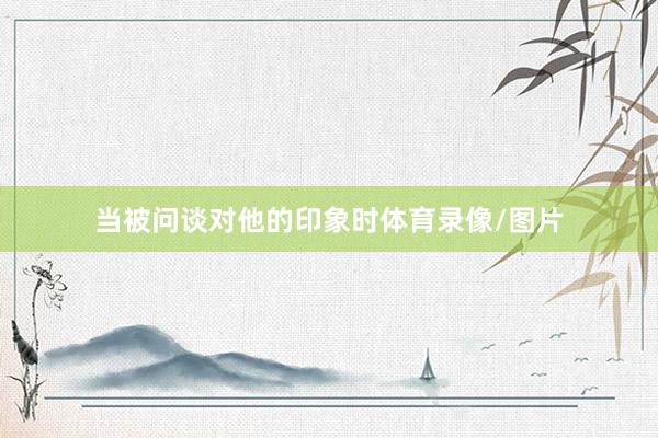 当被问谈对他的印象时体育录像/图片