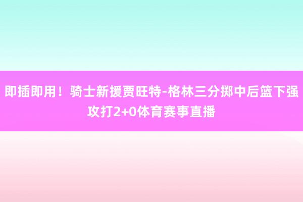 即插即用！骑士新援贾旺特-格林三分掷中后篮下强攻打2+0体育赛事直播