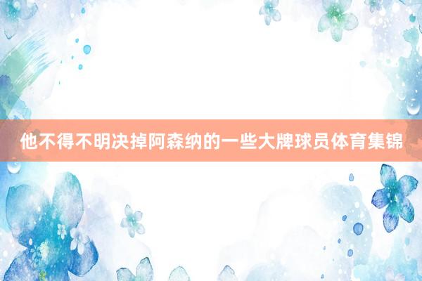 他不得不明决掉阿森纳的一些大牌球员体育集锦