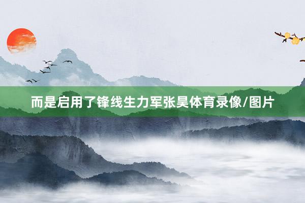 而是启用了锋线生力军张昊体育录像/图片