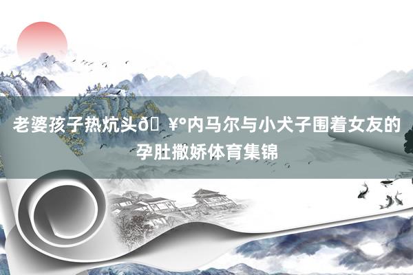 老婆孩子热炕头🥰内马尔与小犬子围着女友的孕肚撒娇体育集锦