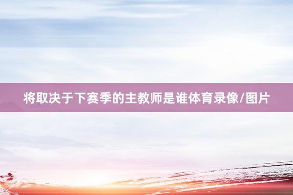 将取决于下赛季的主教师是谁体育录像/图片