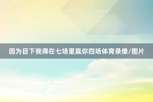 因为目下我得在七场里赢你四场体育录像/图片