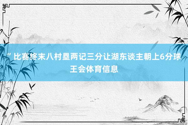 ”比赛终末八村塁两记三分让湖东谈主朝上6分球王会体育信息