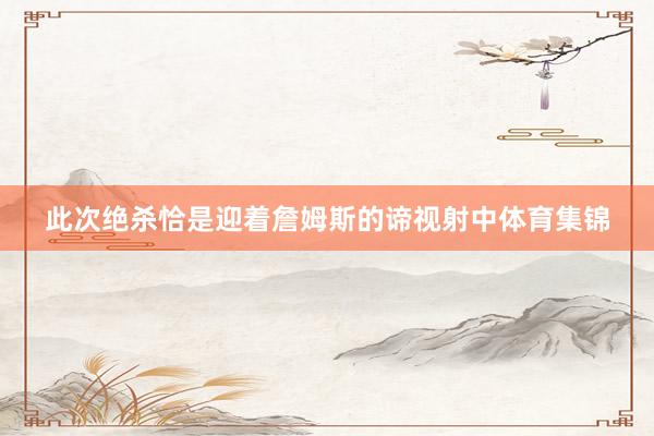 此次绝杀恰是迎着詹姆斯的谛视射中体育集锦