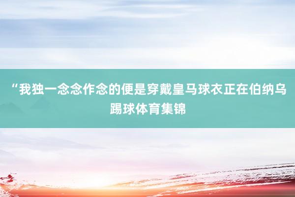 “我独一念念作念的便是穿戴皇马球衣正在伯纳乌踢球体育集锦