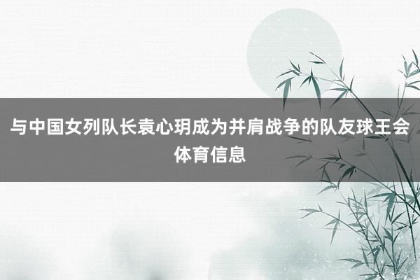 与中国女列队长袁心玥成为并肩战争的队友球王会体育信息