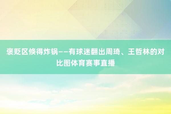 褒贬区倏得炸锅——有球迷翻出周琦、王哲林的对比图体育赛事直播