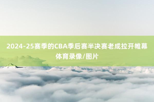 2024-25赛季的CBA季后赛半决赛老成拉开帷幕体育录像/图片