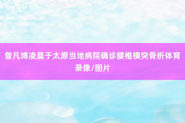 曾凡博凌晨于太原当地病院确诊腰椎横突骨折体育录像/图片