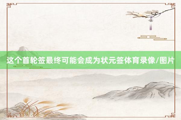 这个首轮签最终可能会成为状元签体育录像/图片