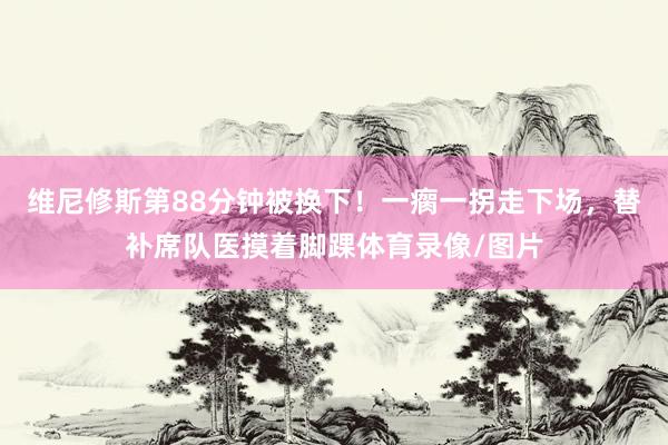 维尼修斯第88分钟被换下！一瘸一拐走下场，替补席队医摸着脚踝体育录像/图片