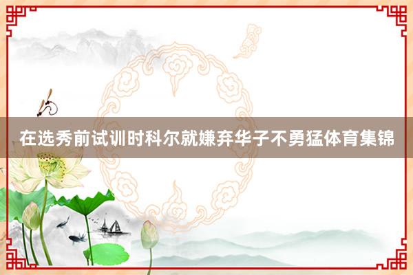 在选秀前试训时科尔就嫌弃华子不勇猛体育集锦
