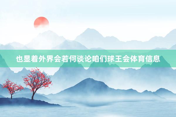 也显着外界会若何谈论咱们球王会体育信息