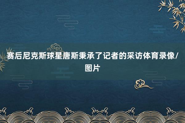 赛后尼克斯球星唐斯秉承了记者的采访体育录像/图片