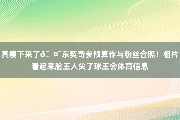真瘦下来了🤯东契奇参预算作与粉丝合照！相片看起来脸王人尖了球王会体育信息