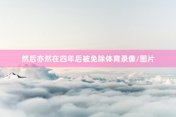 然后亦然在四年后被免除体育录像/图片
