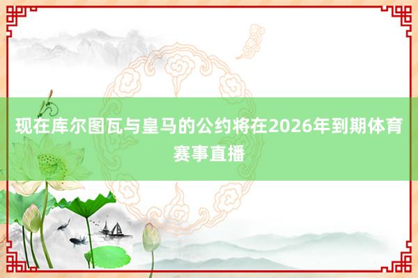 现在库尔图瓦与皇马的公约将在2026年到期体育赛事直播