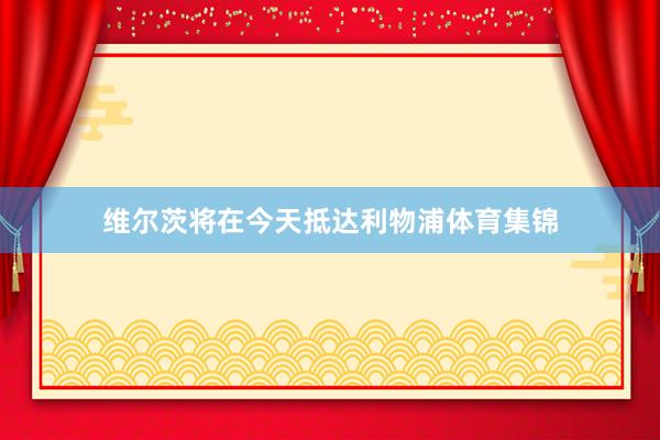 维尔茨将在今天抵达利物浦体育集锦